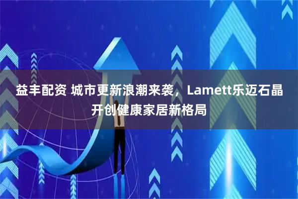 益丰配资 城市更新浪潮来袭,Lamett乐迈石晶开创健康家居新格局