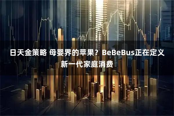 日天金策略 母婴界的苹果？BeBeBus正在定义新一代家庭消费