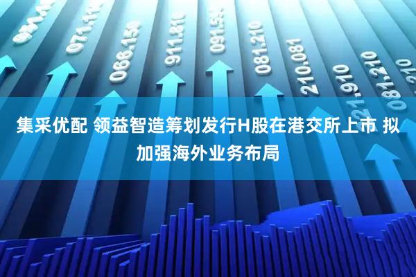 集采优配 领益智造筹划发行H股在港交所上市 拟加强海外业务布局