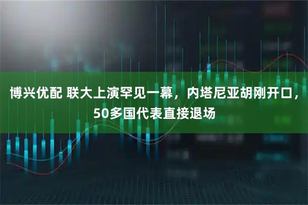 博兴优配 联大上演罕见一幕,内塔尼亚胡刚开口,50多国代表直接退场