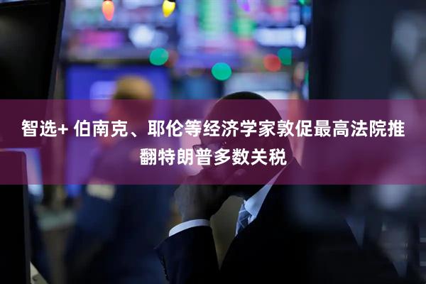 智选+ 伯南克、耶伦等经济学家敦促最高法院推翻特朗普多数关税