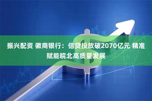 振兴配资 徽商银行：信贷投放破2070亿元 精准赋能皖北高质量发展