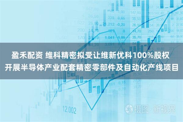 盈禾配资 维科精密拟受让维新优科100%股权 开展半导体产业配套精密零部件及自动化产线项目