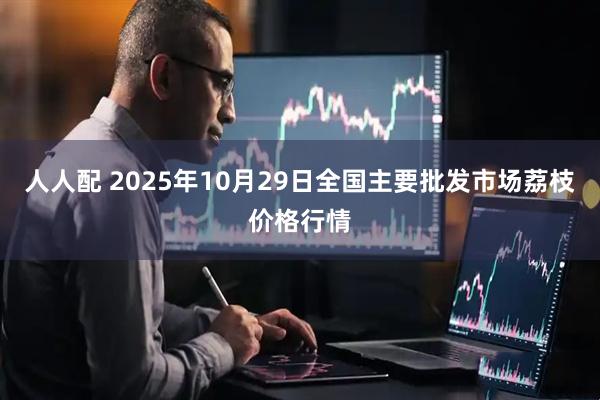 人人配 2025年10月29日全国主要批发市场荔枝价格行情