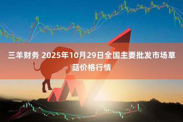 三羊财务 2025年10月29日全国主要批发市场草菇价格行情