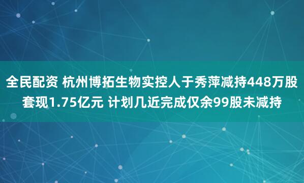 全民配资 杭州博拓生物实控人于秀萍减持448万股套现1.75亿元 计划几近完成仅余99股未减持