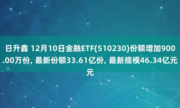 日升鑫 12月10日金融ETF(510230)份额增加900.00万份, 最新份额33.61亿份, 最新规模46.34亿元