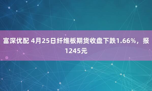 富深优配 4月25日纤维板期货收盘下跌1.66%，报1245元