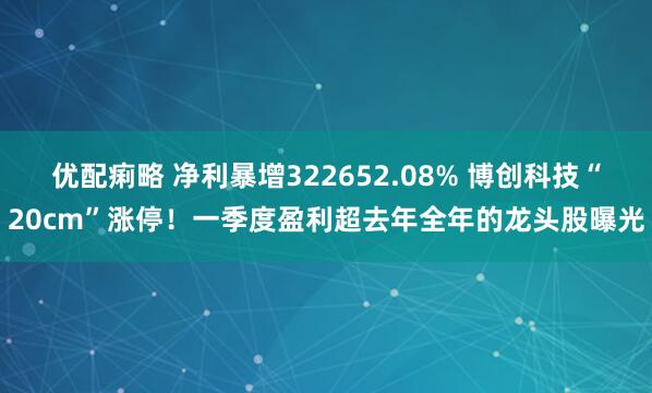 优配痢略 净利暴增322652.08% 博创科技“20cm”涨停！一季度盈利超去年全年的龙头股曝光