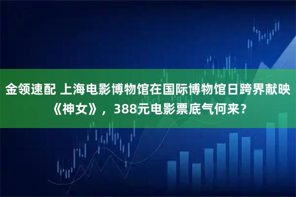 金领速配 上海电影博物馆在国际博物馆日跨界献映《神女》,388元电影票底气何来?