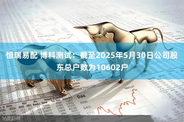 恒瑞易配 博科测试：截至2025年5月30日公司股东总户数为10602户