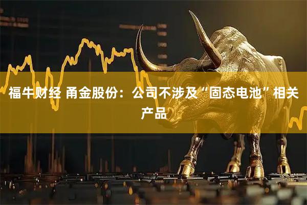 福牛财经 甬金股份：公司不涉及“固态电池”相关产品