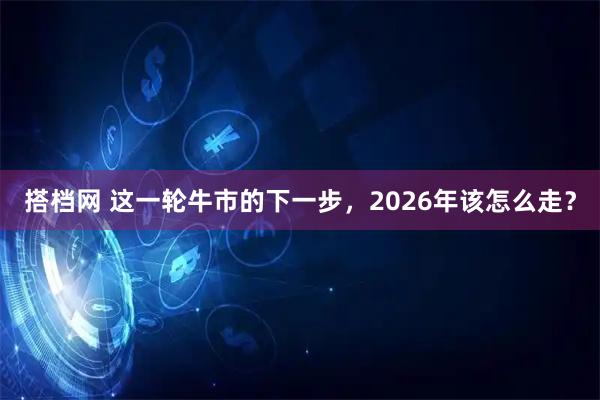 搭档网 这一轮牛市的下一步,2026年该怎么走?