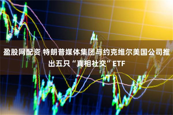 盈股网配资 特朗普媒体集团与约克维尔美国公司推出五只“真相社交”ETF