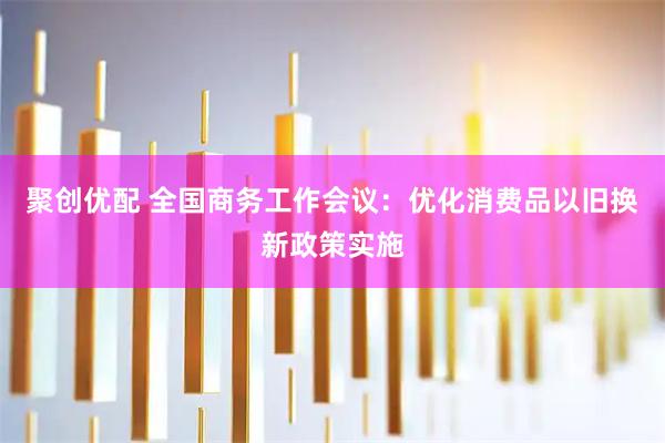 聚创优配 全国商务工作会议：优化消费品以旧换新政策实施
