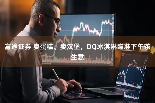 富途证券 卖蛋糕、卖汉堡，DQ冰淇淋瞄准下午茶生意
