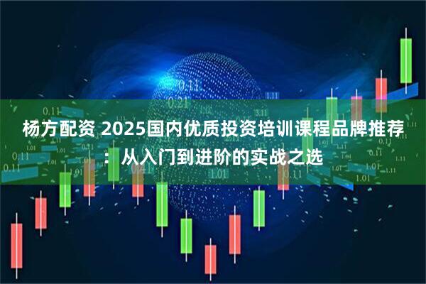 杨方配资 2025国内优质投资培训课程品牌推荐：从入门到进阶的实战之选