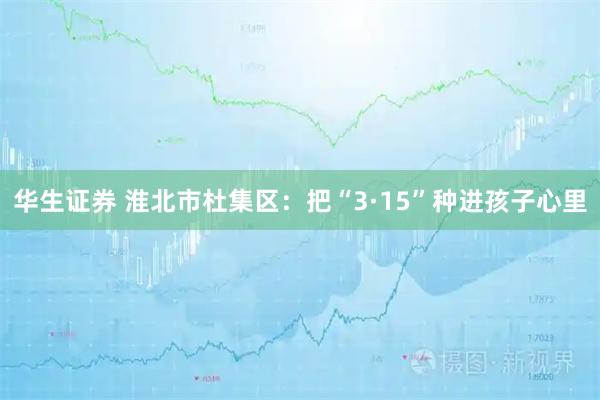 华生证券 淮北市杜集区：把“3·15”种进孩子心里