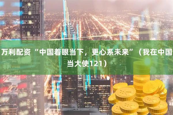 万利配资 “中国着眼当下,更心系未来”(我在中国当大使121)