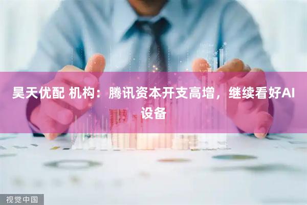昊天优配 机构：腾讯资本开支高增，继续看好AI设备