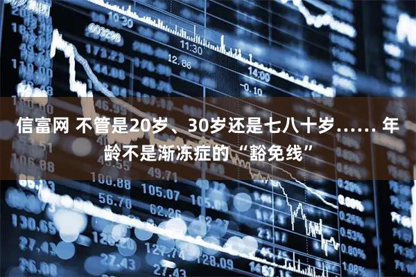 信富网 不管是20岁、30岁还是七八十岁…… 年龄不是渐冻症的 “豁免线”