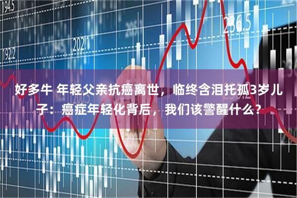 好多牛 年轻父亲抗癌离世，临终含泪托孤3岁儿子：癌症年轻化背后，我们该警醒什么？